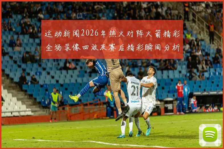 运动新闻2026年热火对阵火箭精彩全场录像回放及赛后精彩瞬间分析