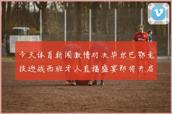 今天体育新闻激情对决毕尔巴鄂竞技迎战西班牙人直播盛宴即将开启