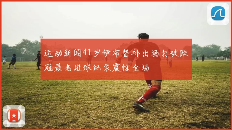 运动新闻41岁伊布替补出场打破欧冠最老进球纪录震惊全场