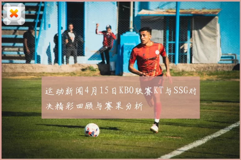 运动新闻4月15日KBO联赛KT与SSG对决精彩回顾与赛果分析